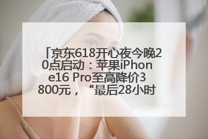 京东618开心夜今晚20点启动：苹果iPhone16 Pro至高降价3800元，“最后28小时”推出十二大补贴