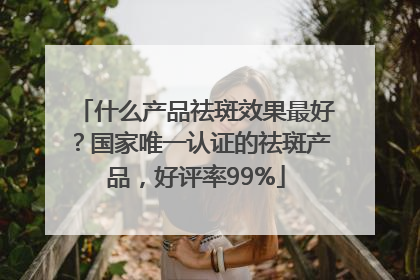 什么产品祛斑效果最好？国家唯一认证的祛斑产品，好评率99%