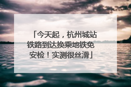 今天起，杭州城站铁路到达换乘地铁免安检！实测很丝滑