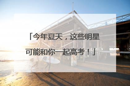 今年夏天，这些明星可能和你一起高考！