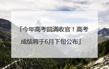今年高考圆满收官！高考成绩将于6月下旬公布