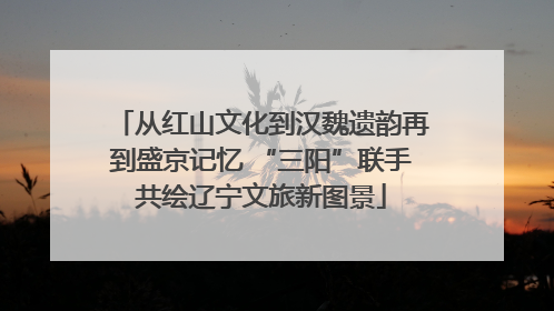 从红山文化到汉魏遗韵再到盛京记忆 “三阳”联手共绘辽宁文旅新图景