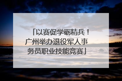 以赛促学砺精兵！广州举办退役军人事务员职业技能竞赛