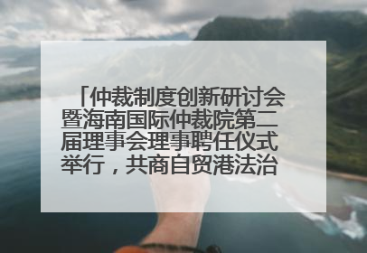 仲裁制度创新研讨会暨海南国际仲裁院第二届理事会理事聘任仪式举行，共商自贸港法治建设新路径