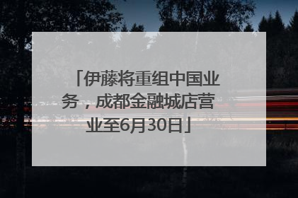 伊藤将重组中国业务，成都金融城店营业至6月30日