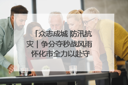 众志成城 防汛抗灾｜争分夺秒战风雨 怀化市全力以赴守护人民群众安全