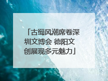 古蜀风潮席卷深圳文博会 德阳文创展现多元魅力