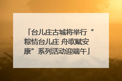 台儿庄古城将举行“粽情台儿庄 舟歌赋安康”系列活动迎端午