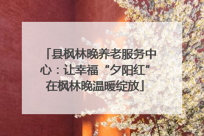 县枫林晚养老服务中心：让幸福“夕阳红”在枫林晚温暖绽放