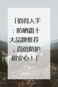 值得入手：防晒霜十大品牌推荐，高倍防护超安心！