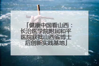 健康中国看山西：长治医学院附属和平医院获批山西省博士后创新实践基地