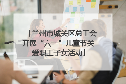 兰州市城关区总工会开展“六一”儿童节关爱职工子女活动