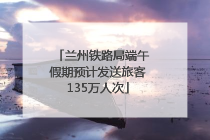 兰州铁路局端午假期预计发送旅客135万人次