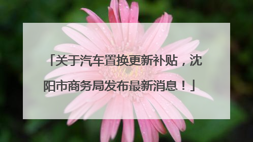 关于汽车置换更新补贴，沈阳市商务局发布最新消息！