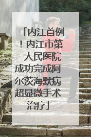 内江首例！内江市第一人民医院成功完成阿尔茨海默病超显微手术治疗