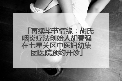 再续毕节情缘：胡氏咽炎疗法创始人胡春强在七星关区中医妇幼集团医院预约开诊