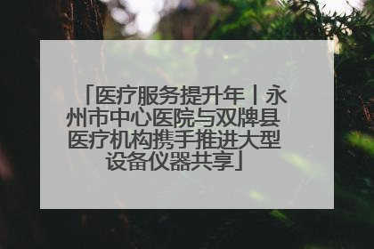 医疗服务提升年丨永州市中心医院与双牌县医疗机构携手推进大型设备仪器共享
