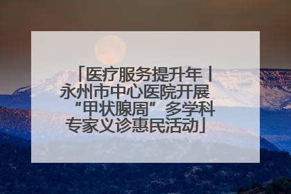 医疗服务提升年丨永州市中心医院开展“甲状腺周”多学科专家义诊惠民活动