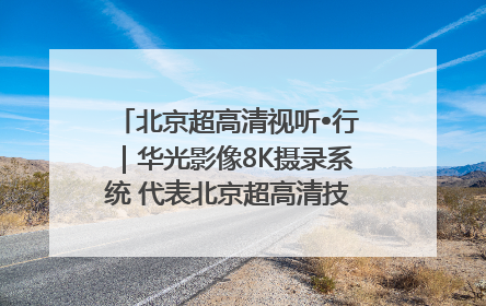 北京超高清视听•行｜华光影像8K摄录系统 代表北京超高清技术站上国家舞台