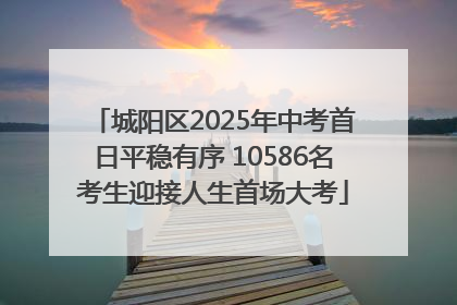 城阳区2025年中考首日平稳有序 10586名考生迎接人生首场大考