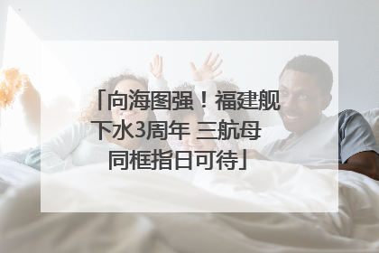 向海图强！福建舰下水3周年 三航母同框指日可待