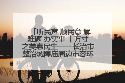 听民声 顺民意 解难题 办实事 丨方寸之美惠民生——长治市整治城隍庙周边市容环境提升城市品质