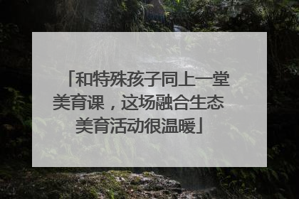 和特殊孩子同上一堂美育课，这场融合生态美育活动很温暖
