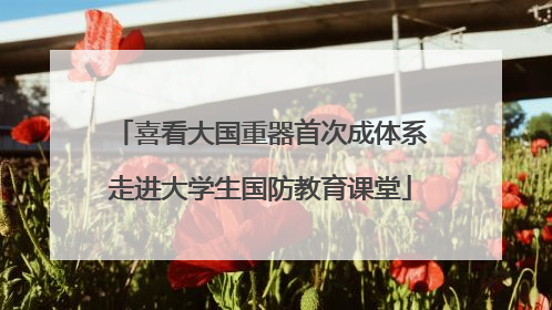 喜看大国重器首次成体系走进大学生国防教育课堂
