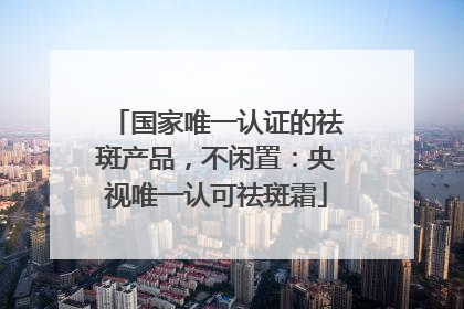 国家唯一认证的祛斑产品，不闲置：央视唯一认可祛斑霜