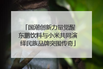 国潮创新力量觉醒 东鹏饮料与小米共同演绎民族品牌突围传奇