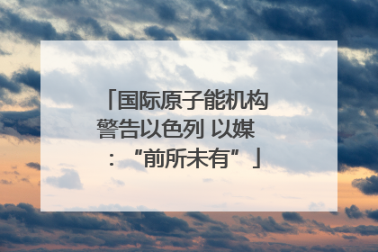 国际原子能机构警告以色列 以媒：“前所未有”