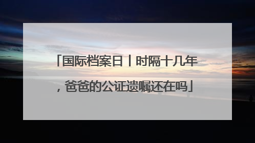 国际档案日丨时隔十几年，爸爸的公证遗嘱还在吗
