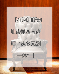 在河泊所遗址读懂西南边疆“从多元到一体”