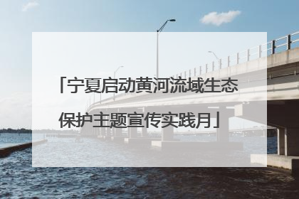 宁夏启动黄河流域生态保护主题宣传实践月