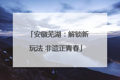 安徽芜湖：解锁新玩法 非遗正青春