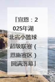 宣恩：2025年湖北省小篮球超级联赛（恩施赛区）圆满落幕