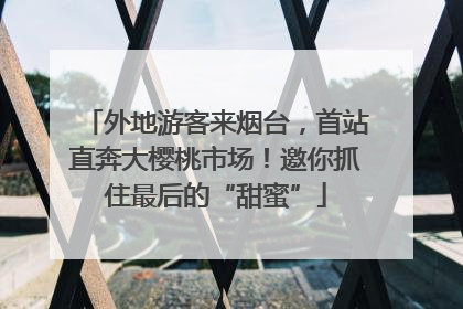 外地游客来烟台，首站直奔大樱桃市场！邀你抓住最后的“甜蜜”