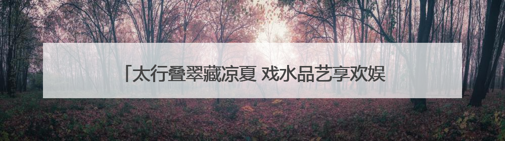 太行叠翠藏凉夏 戏水品艺享欢娱——石家庄这些出游地可消暑纳凉