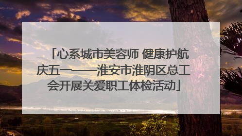 心系城市美容师 健康护航庆五一——淮安市淮阴区总工会开展关爱职工体检活动
