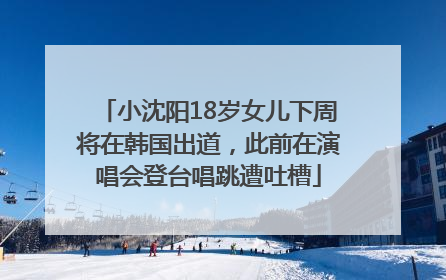 小沈阳18岁女儿下周将在韩国出道，此前在演唱会登台唱跳遭吐槽