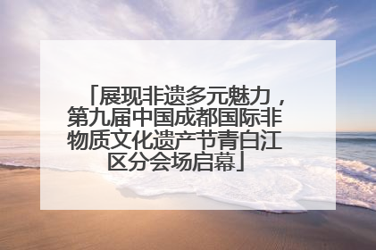 展现非遗多元魅力，第九届中国成都国际非物质文化遗产节青白江区分会场启幕