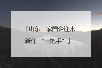 山东三家国企迎来新任 “一把手”