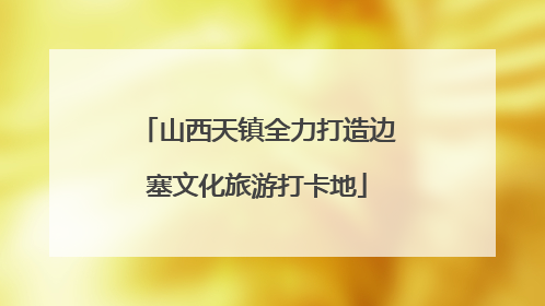 山西天镇全力打造边塞文化旅游打卡地