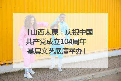 山西太原：庆祝中国共产党成立104周年基层文艺展演举办