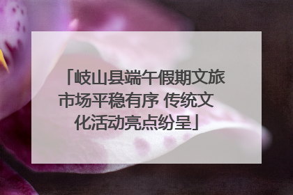 岐山县端午假期文旅市场平稳有序 传统文化活动亮点纷呈