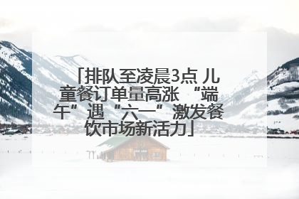 排队至凌晨3点 儿童餐订单量高涨 “端午”遇“六一”激发餐饮市场新活力