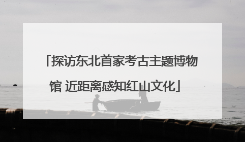 探访东北首家考古主题博物馆 近距离感知红山文化