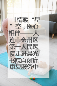 情暖“星”空，医心相伴——大连市金州区第一人民医院走进晨光书院自闭症康复服务中心
