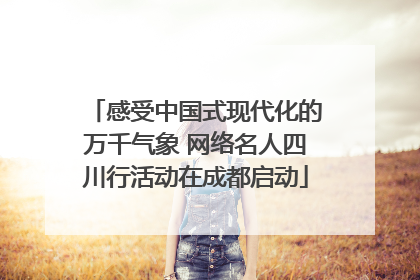 感受中国式现代化的万千气象 网络名人四川行活动在成都启动