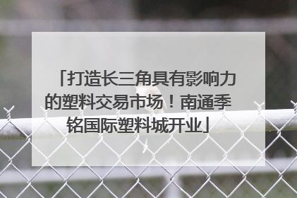 打造长三角具有影响力的塑料交易市场！南通季铭国际塑料城开业